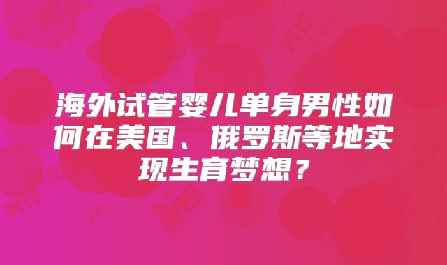 海外试管婴儿单身男性如何在美国、俄罗斯等地实现生育梦想?