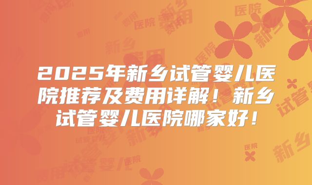 2025年新乡试管婴儿医院推荐及费用详解！新乡试管婴儿医院哪家好！