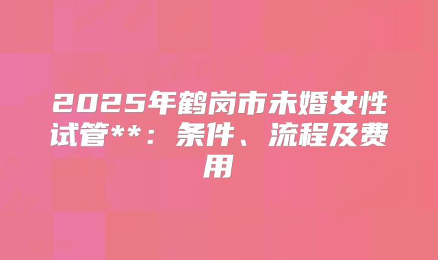 2025年鹤岗市未婚女性试管**：条件、流程及费用