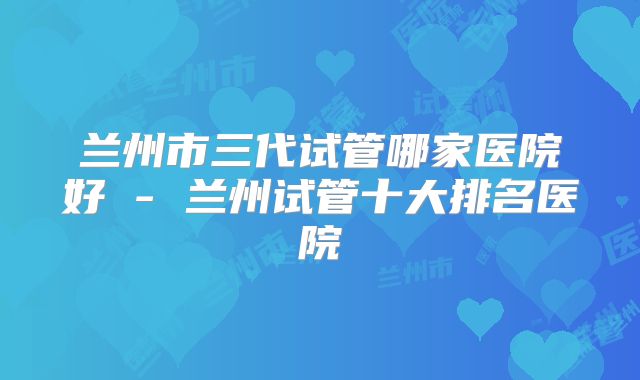 兰州市三代试管哪家医院好 - 兰州试管十大排名医院