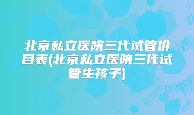 北京私立医院三代试管价目表(北京私立医院三代试管生孩子)