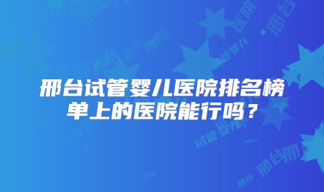 邢台试管婴儿医院排名榜单上的医院能行吗？