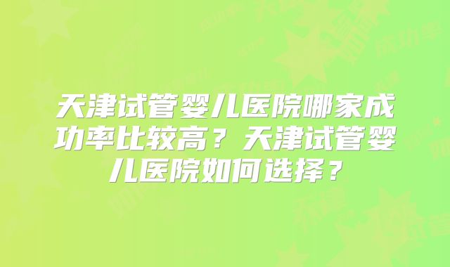 天津试管婴儿医院哪家成功率比较高?天津试管婴儿医院如何选择?