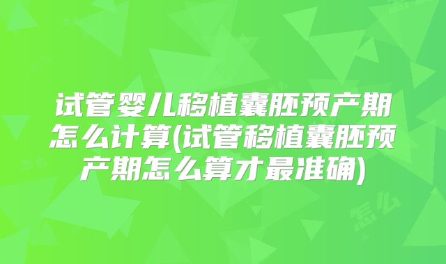 试管婴儿移植囊胚预产期怎么计算(试管移植囊胚预产期怎么算才最准确)