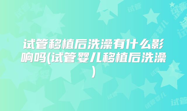 试管移植后洗澡有什么影响吗(试管婴儿移植后洗澡)