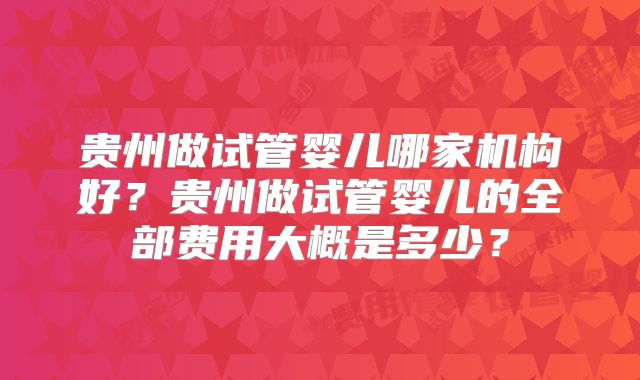贵州做试管婴儿哪家机构好?贵州做试管婴儿的全部费用大概是多少?