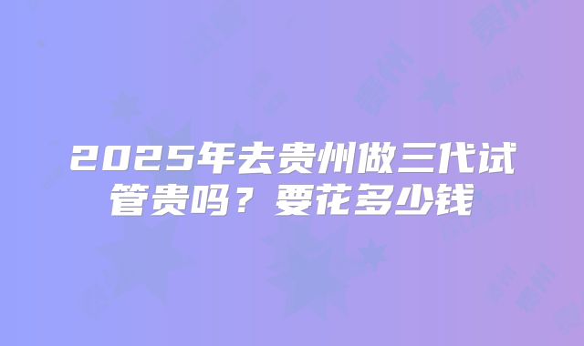 2025年去贵州做三代试管贵吗？要花多少钱