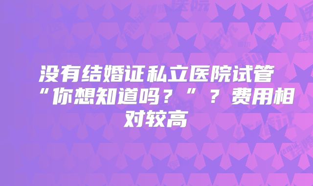 没有结婚证私立医院试管“你想知道吗?”?费用相对较高