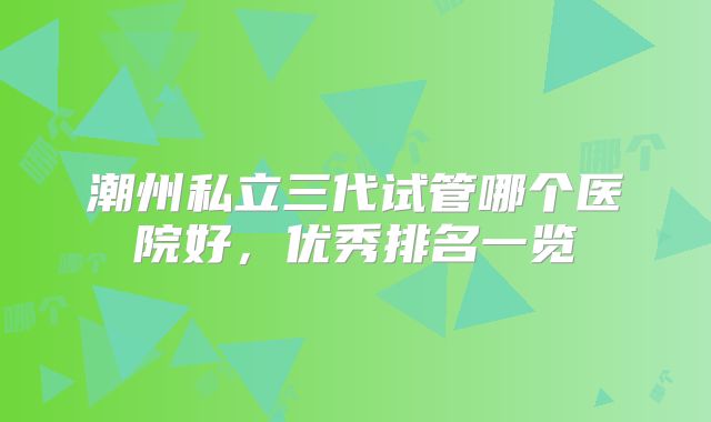 潮州私立三代试管哪个医院好,优秀排名一览