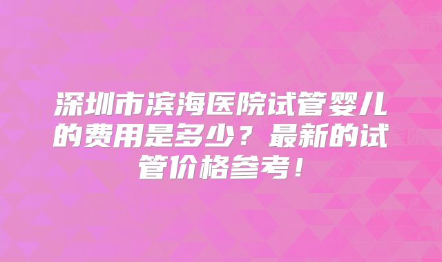 深圳市滨海医院试管婴儿的费用是多少？最新的试管价格参考！