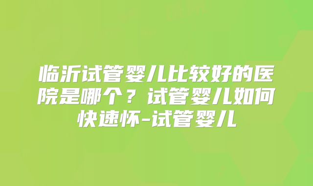 临沂试管婴儿比较好的医院是哪个?试管婴儿如何快速怀-试管婴儿