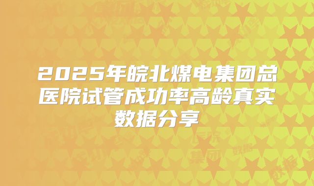 2025年皖北煤电集团总医院试管成功率高龄真实数据分享