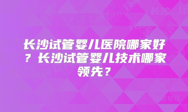 长沙试管婴儿医院哪家好?长沙试管婴儿技术哪家领先?