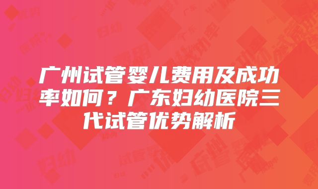 广州试管婴儿费用及成功率如何？广东妇幼医院三代试管优势解析