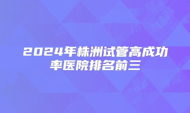 2024年株洲试管高成功率医院排名前三