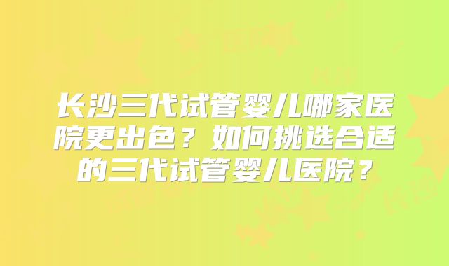 长沙三代试管婴儿哪家医院更出色?如何挑选合适的三代试管婴儿医院?