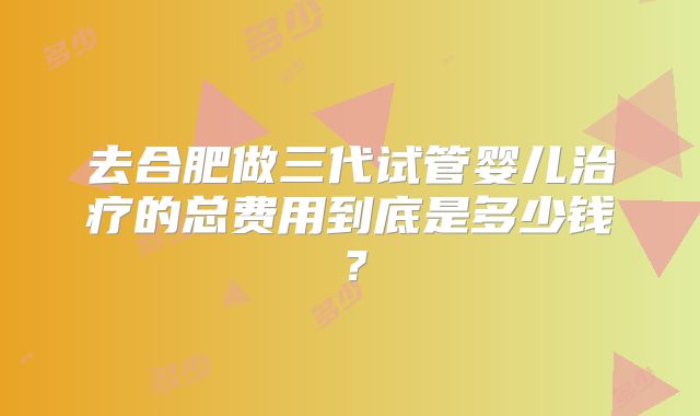 去合肥做三代试管婴儿治疗的总费用到底是多少钱?