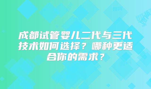 成都试管婴儿二代与三代技术如何选择？哪种更适合你的需求？