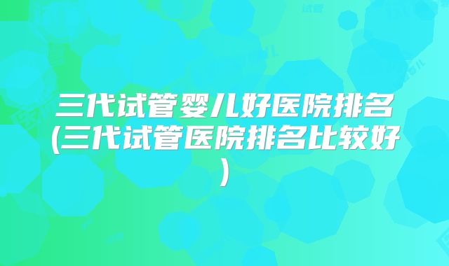 三代试管婴儿好医院排名(三代试管医院排名比较好)