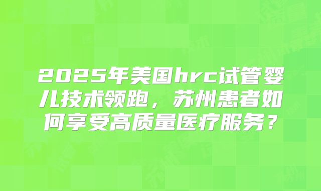 2025年美国hrc试管婴儿技术领跑,苏州患者如何享受高质量医疗服务?