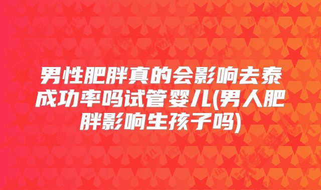 男性肥胖真的会影响去泰成功率吗试管婴儿(男人肥胖影响生孩子吗)