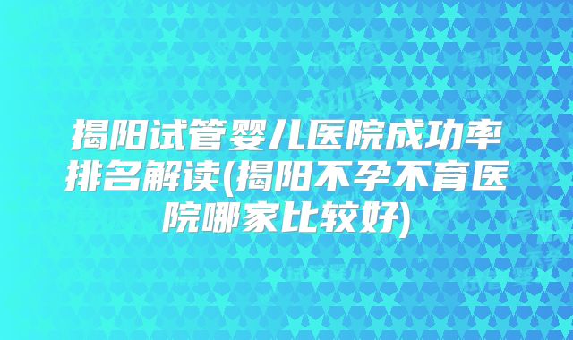 揭阳试管婴儿医院成功率排名解读(揭阳不孕不育医院哪家比较好)