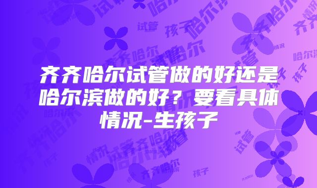 齐齐哈尔试管做的好还是哈尔滨做的好?要看具体情况-生孩子