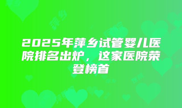 2025年萍乡试管婴儿医院排名出炉，这家医院荣登榜首