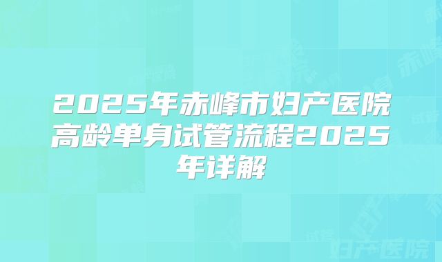 2025年赤峰市妇产医院高龄单身试管流程2025年详解