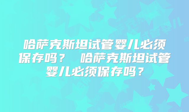 哈萨克斯坦试管婴儿必须保存吗？ 哈萨克斯坦试管婴儿必须保存吗？