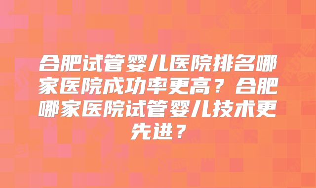 合肥试管婴儿医院排名哪家医院成功率更高?合肥哪家医院试管婴儿技术更先进?