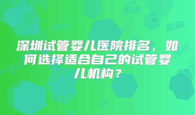 深圳试管婴儿医院排名,如何选择适合自己的试管婴儿机构?
