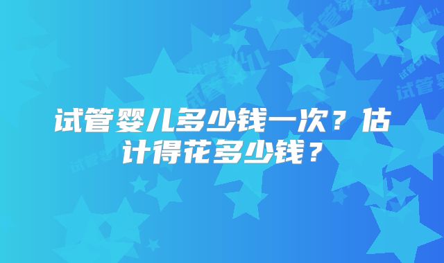 试管婴儿多少钱一次？估计得花多少钱？