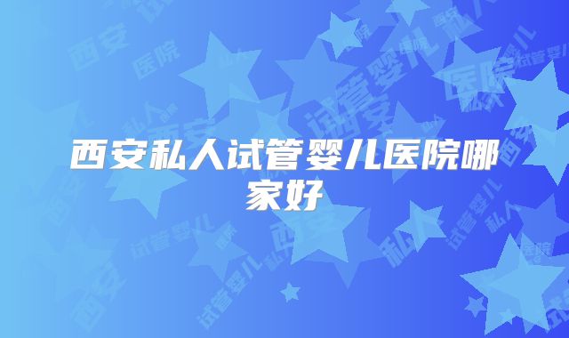 西安私人试管婴儿医院哪家好
