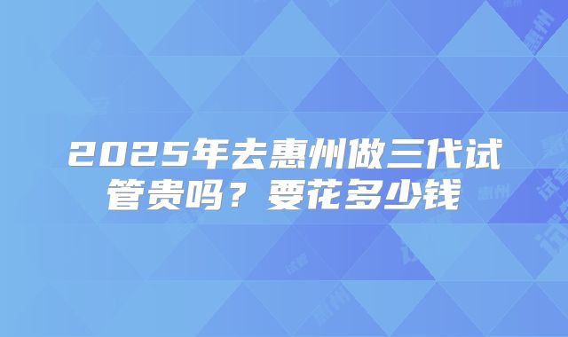 2025年去惠州做三代试管贵吗？要花多少钱