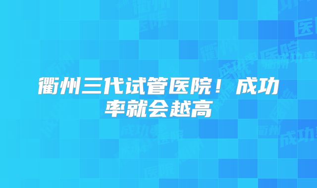 衢州三代试管医院!成功率就会越高