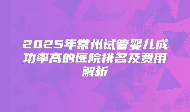 2025年常州试管婴儿成功率高的医院排名及费用解析