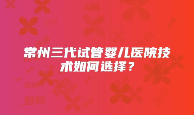 常州三代试管婴儿医院技术如何选择?