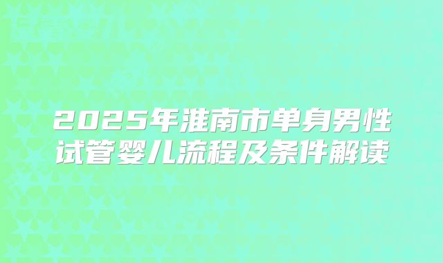 2025年淮南市单身男性试管婴儿流程及条件解读