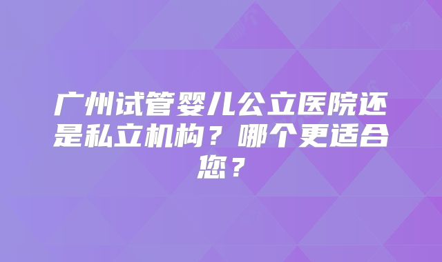 广州试管婴儿公立医院还是私立机构？哪个更适合您？