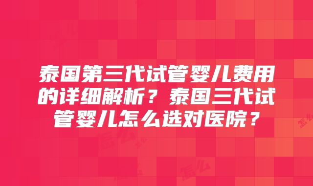 泰国第三代试管婴儿费用的详细解析？泰国三代试管婴儿怎么选对医院？