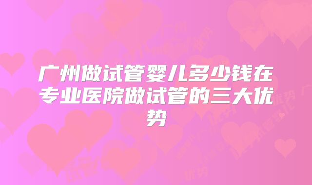 广州做试管婴儿多少钱在专业医院做试管的三大优势