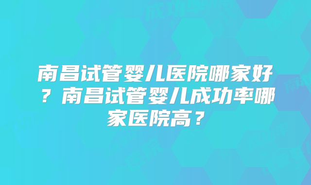 南昌试管婴儿医院哪家好？南昌试管婴儿成功率哪家医院高？