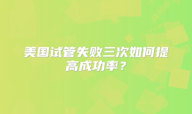 美国试管失败三次如何提高成功率？