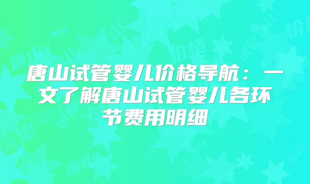 唐山试管婴儿价格导航:一文了解唐山试管婴儿各环节费用明细