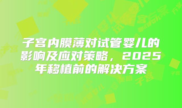 子宫内膜薄对试管婴儿的影响及应对策略，2025年移植前的解决方案