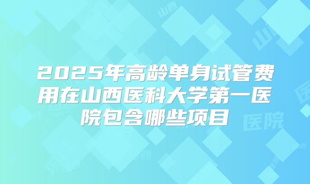 2025年高龄单身试管费用在山西医科大学第一医院包含哪些项目