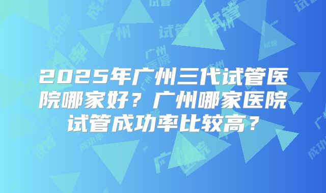 2025年广州三代试管医院哪家好?广州哪家医院试管成功率比较高?