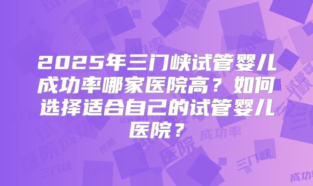 2025年三门峡试管婴儿成功率哪家医院高?如何选择适合自己的试管婴儿医院?
