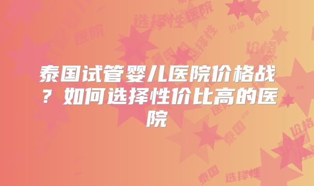 泰国试管婴儿医院价格战?如何选择性价比高的医院